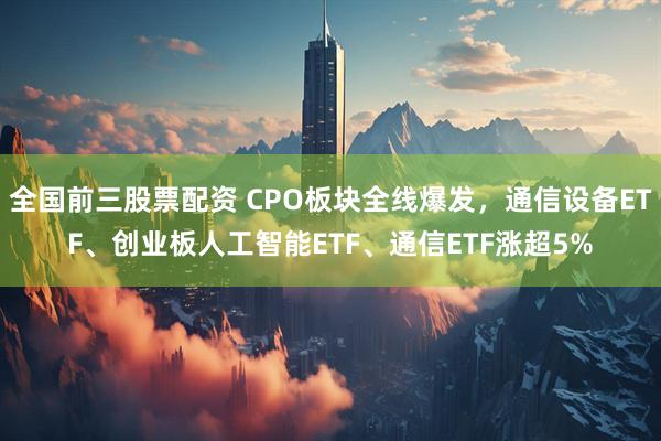 全国前三股票配资 CPO板块全线爆发，通信设备ETF、创业板人工智能ETF、通信ETF涨超5%