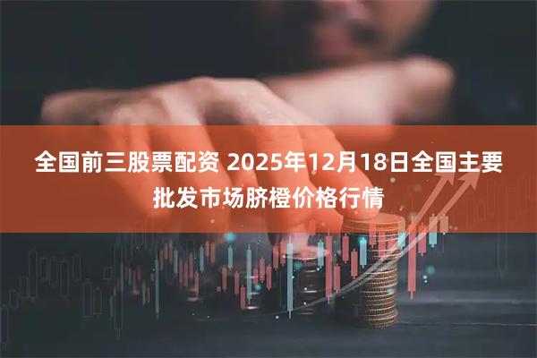 全国前三股票配资 2025年12月18日全国主要批发市场脐橙价格行情