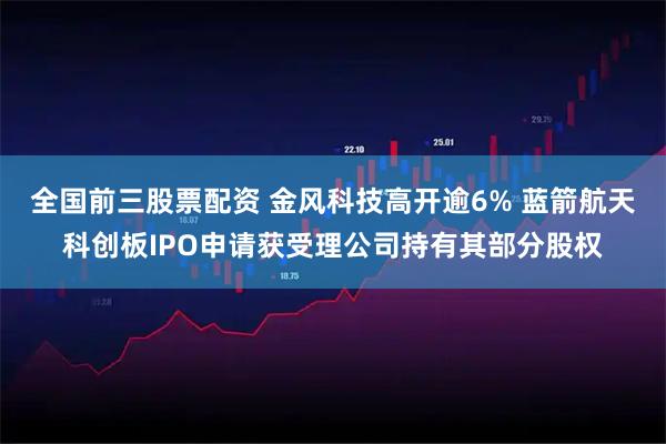 全国前三股票配资 金风科技高开逾6% 蓝箭航天科创板IPO申请获受理公司持有其部分股权