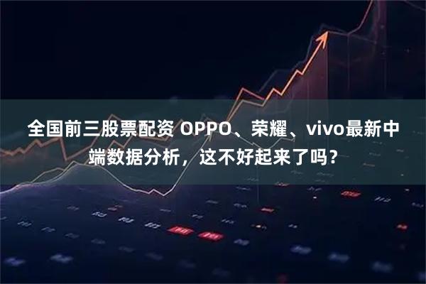 全国前三股票配资 OPPO、荣耀、vivo最新中端数据分析，这不好起来了吗？