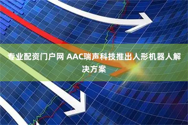 专业配资门户网 AAC瑞声科技推出人形机器人解决方案