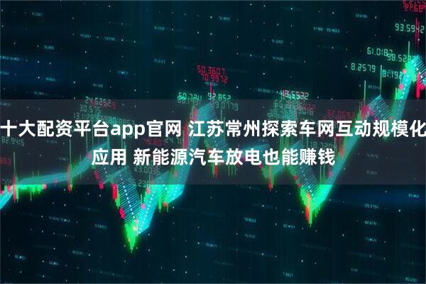 十大配资平台app官网 江苏常州探索车网互动规模化应用 新能源汽车放电也能赚钱