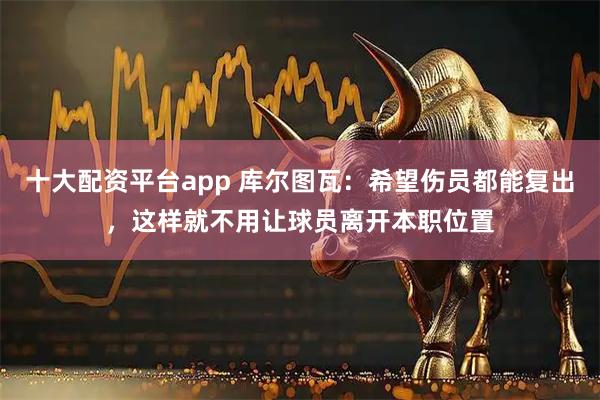 十大配资平台app 库尔图瓦：希望伤员都能复出，这样就不用让球员离开本职位置