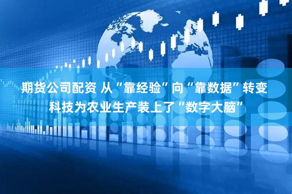 期货公司配资 从“靠经验”向“靠数据”转变 科技为农业生产装上了“数字大脑”