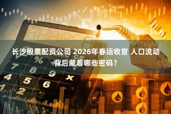 长沙股票配资公司 2026年春运收官 人口流动背后藏着哪些密码？