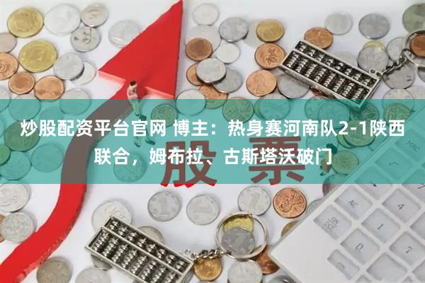 炒股配资平台官网 博主：热身赛河南队2-1陕西联合，姆布拉、古斯塔沃破门