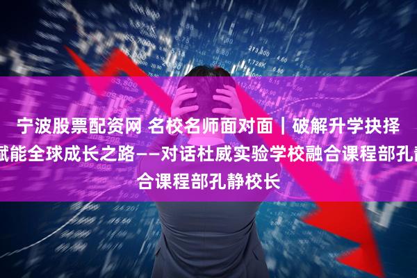 宁波股票配资网 名校名师面对面｜破解升学抉择迷思 赋能全球成长之路——对话杜威实验学校融合课程部孔静校长