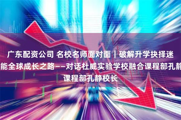 广东配资公司 名校名师面对面｜破解升学抉择迷思 赋能全球成长之路——对话杜威实验学校融合课程部孔静校长