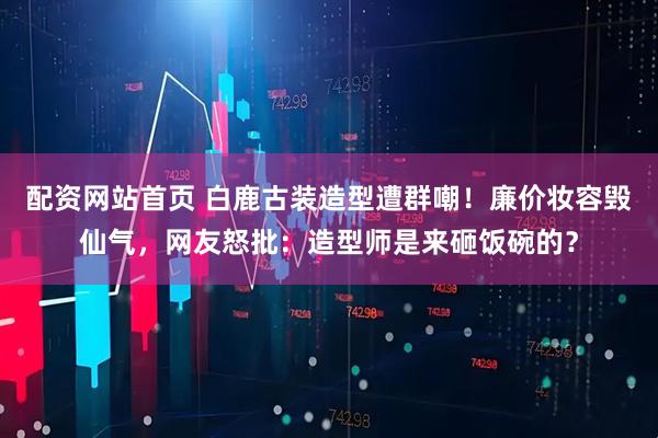 配资网站首页 白鹿古装造型遭群嘲！廉价妆容毁仙气，网友怒批：造型师是来砸饭碗的？