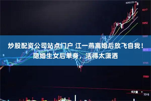 炒股配资公司站点门户 江一燕离婚后放飞自我！隐婚生女后单身，活得太潇洒