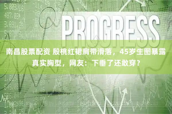 南昌股票配资 殷桃红裙肩带滑落，45岁生图暴露真实胸型，网友：下垂了还敢穿？