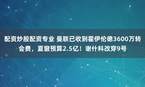 配资炒股配资专业 曼联已收到霍伊伦德3600万转会费，夏窗预算2.5亿！谢什科改穿9号