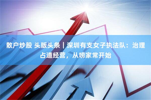散户炒股 头版头条｜深圳有支女子执法队：治理占道经营，从唠家常开始