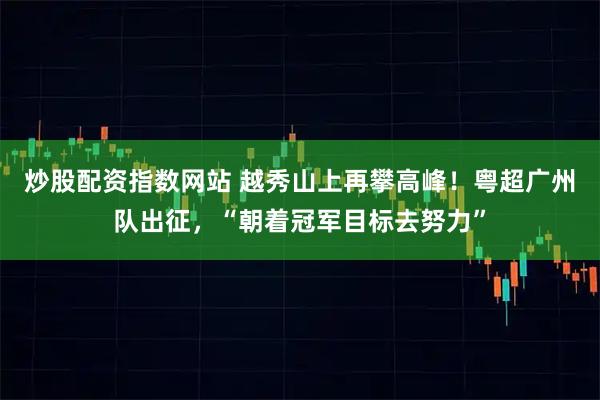 炒股配资指数网站 越秀山上再攀高峰！粤超广州队出征，“朝着冠军目标去努力”