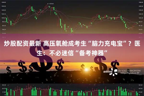 炒股配资最新 高压氧舱成考生“脑力充电宝”？医生：不必迷信“备考神器”
