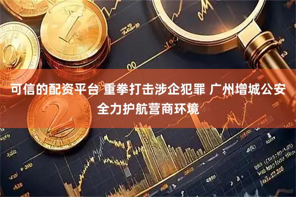 可信的配资平台 重拳打击涉企犯罪 广州增城公安全力护航营商环境