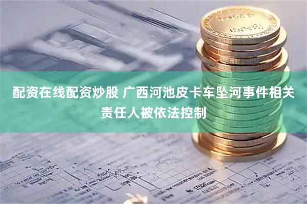 配资在线配资炒股 广西河池皮卡车坠河事件相关责任人被依法控制