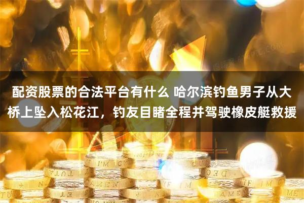 配资股票的合法平台有什么 哈尔滨钓鱼男子从大桥上坠入松花江，钓友目睹全程并驾驶橡皮艇救援