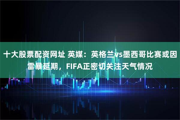 十大股票配资网址 英媒：英格兰vs墨西哥比赛或因雷暴延期，FIFA正密切关注天气情况
