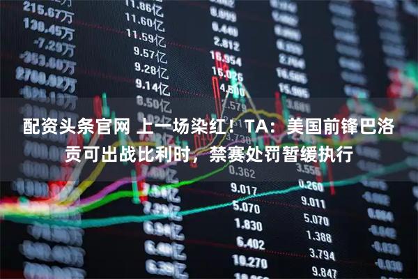 配资头条官网 上一场染红！TA：美国前锋巴洛贡可出战比利时，禁赛处罚暂缓执行