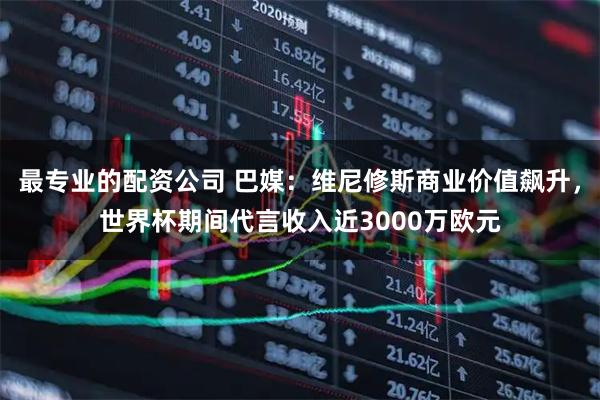 最专业的配资公司 巴媒：维尼修斯商业价值飙升，世界杯期间代言收入近3000万欧元