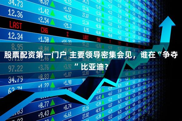 股票配资第一门户 主要领导密集会见，谁在“争夺”比亚迪？