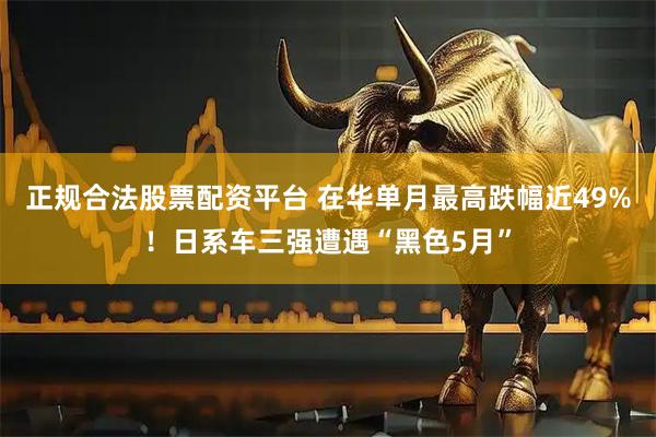 正规合法股票配资平台 在华单月最高跌幅近49%！日系车三强遭遇“黑色5月”